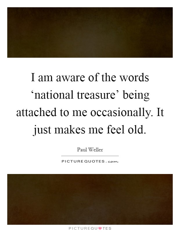 I am aware of the words ‘national treasure' being attached to me occasionally. It just makes me feel old. Picture Quote #1