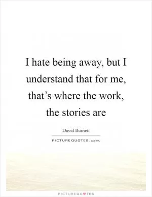 I hate being away, but I understand that for me, that’s where the work, the stories are Picture Quote #1