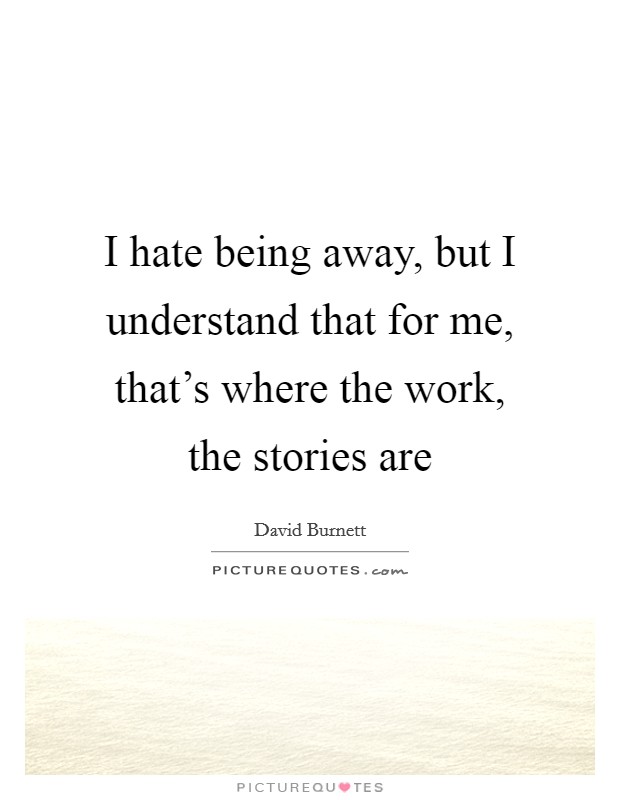 I hate being away, but I understand that for me, that's where the work, the stories are Picture Quote #1