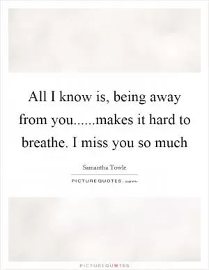 All I know is, being away from you......makes it hard to breathe. I miss you so much Picture Quote #1