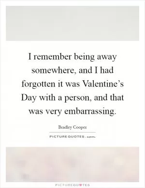 I remember being away somewhere, and I had forgotten it was Valentine’s Day with a person, and that was very embarrassing Picture Quote #1