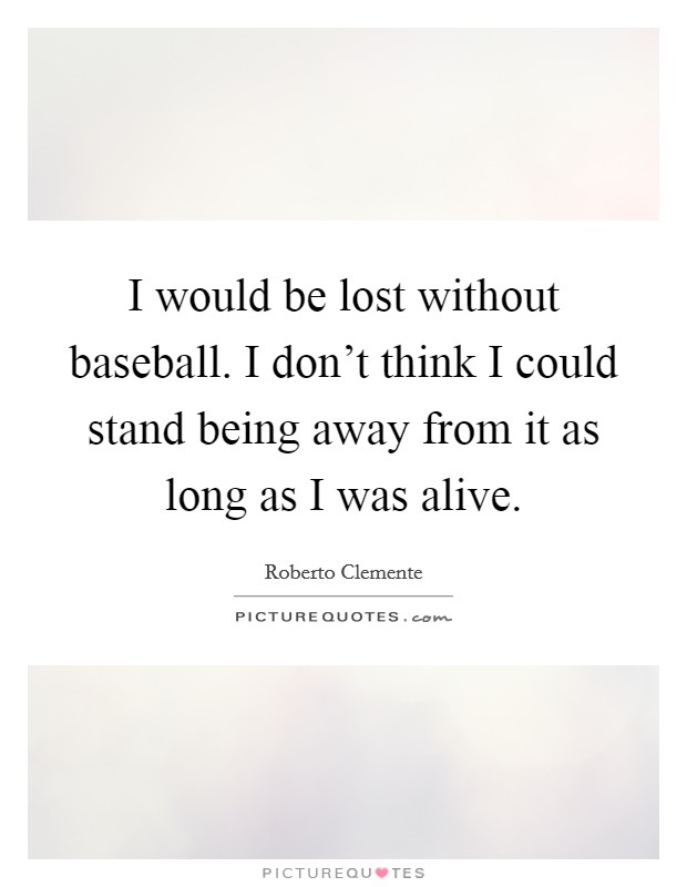 I would be lost without baseball. I don't think I could stand being away from it as long as I was alive. Picture Quote #1