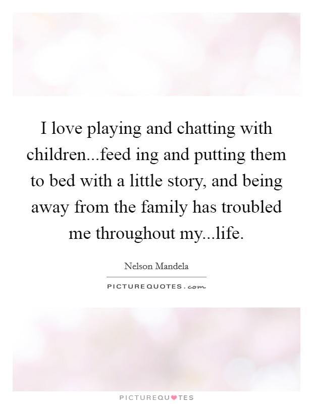 I love playing and chatting with children...feed ing and putting them to bed with a little story, and being away from the family has troubled me throughout my...life. Picture Quote #1