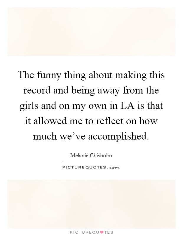 The funny thing about making this record and being away from the girls and on my own in LA is that it allowed me to reflect on how much we've accomplished. Picture Quote #1