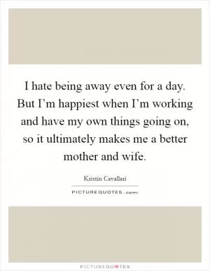 I hate being away even for a day. But I’m happiest when I’m working and have my own things going on, so it ultimately makes me a better mother and wife Picture Quote #1