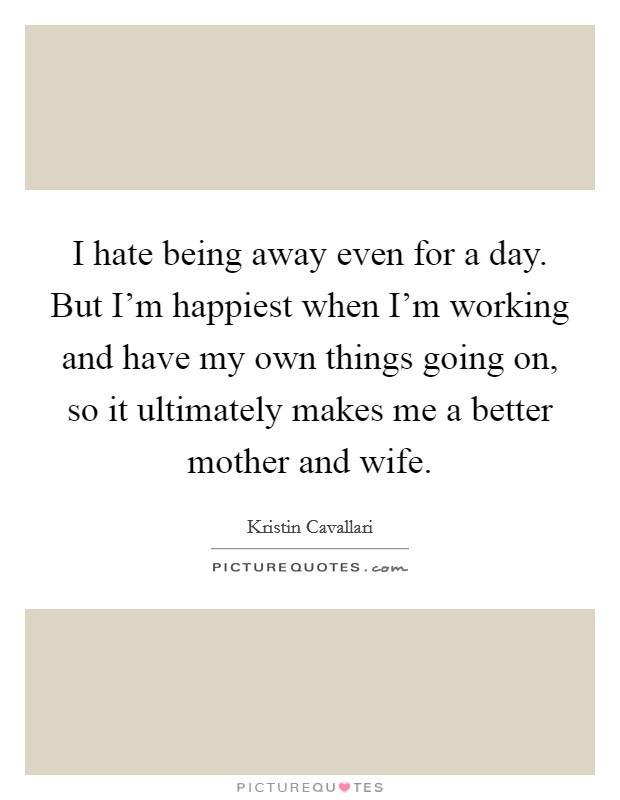 I hate being away even for a day. But I'm happiest when I'm working and have my own things going on, so it ultimately makes me a better mother and wife. Picture Quote #1