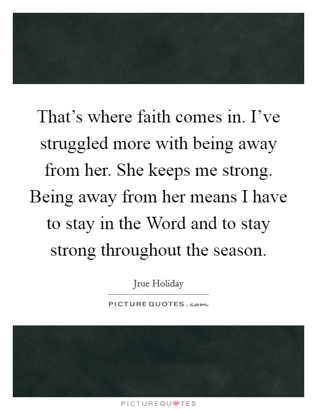 That's where faith comes in. I've struggled more with being away from her. She keeps me strong. Being away from her means I have to stay in the Word and to stay strong throughout the season. Picture Quote #1