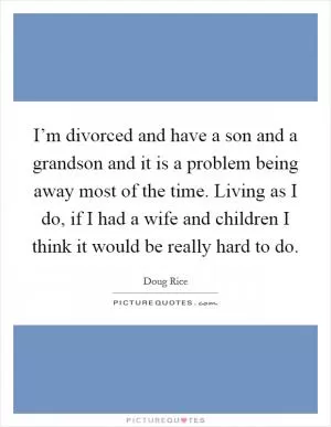 I’m divorced and have a son and a grandson and it is a problem being away most of the time. Living as I do, if I had a wife and children I think it would be really hard to do Picture Quote #1