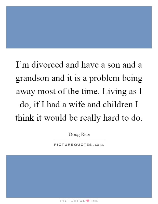 I'm divorced and have a son and a grandson and it is a problem being away most of the time. Living as I do, if I had a wife and children I think it would be really hard to do. Picture Quote #1