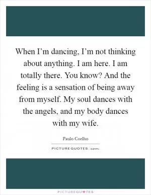 When I’m dancing, I’m not thinking about anything. I am here. I am totally there. You know? And the feeling is a sensation of being away from myself. My soul dances with the angels, and my body dances with my wife Picture Quote #1