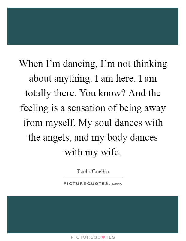 When I'm dancing, I'm not thinking about anything. I am here. I am totally there. You know? And the feeling is a sensation of being away from myself. My soul dances with the angels, and my body dances with my wife. Picture Quote #1