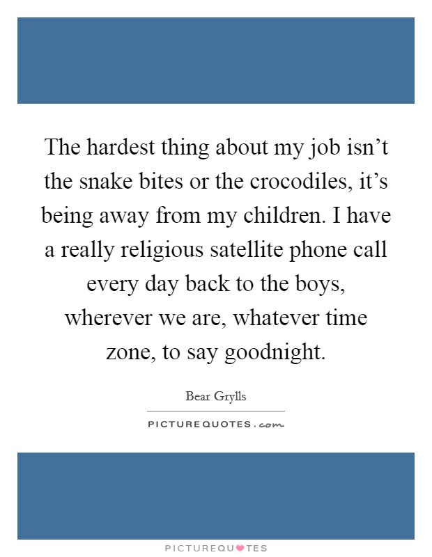 The hardest thing about my job isn't the snake bites or the crocodiles, it's being away from my children. I have a really religious satellite phone call every day back to the boys, wherever we are, whatever time zone, to say goodnight. Picture Quote #1