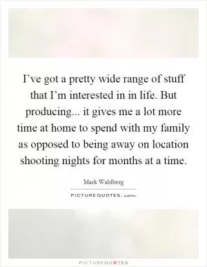 I’ve got a pretty wide range of stuff that I’m interested in in life. But producing... it gives me a lot more time at home to spend with my family as opposed to being away on location shooting nights for months at a time Picture Quote #1