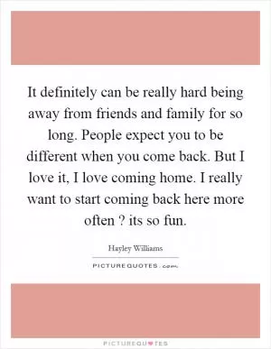It definitely can be really hard being away from friends and family for so long. People expect you to be different when you come back. But I love it, I love coming home. I really want to start coming back here more often ? its so fun Picture Quote #1