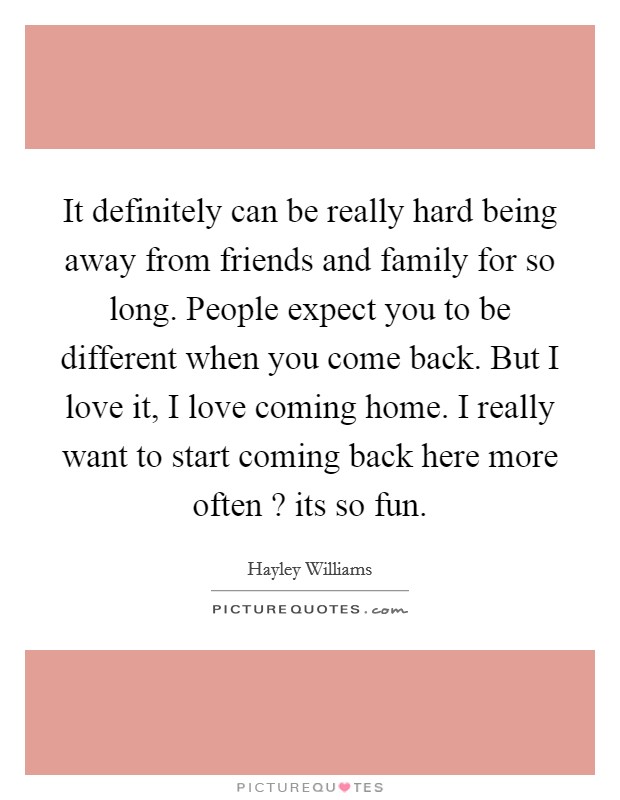 It definitely can be really hard being away from friends and family for so long. People expect you to be different when you come back. But I love it, I love coming home. I really want to start coming back here more often ? its so fun. Picture Quote #1