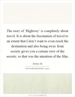 The story of ‘Highway’ is completely about travel. It is about the fascination of travel to an extent that I don’t want to even reach the destination and also being away from society gives you a certain view of the society, so that was the intention of the film Picture Quote #1
