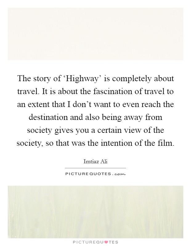 The story of ‘Highway' is completely about travel. It is about the fascination of travel to an extent that I don't want to even reach the destination and also being away from society gives you a certain view of the society, so that was the intention of the film. Picture Quote #1