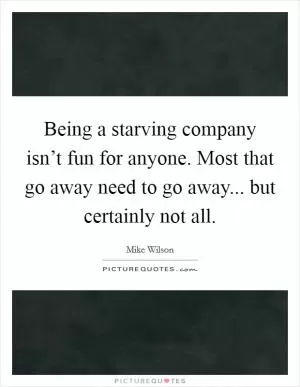 Being a starving company isn’t fun for anyone. Most that go away need to go away... but certainly not all Picture Quote #1