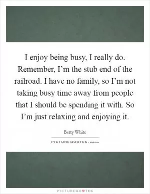 I enjoy being busy, I really do. Remember, I’m the stub end of the railroad. I have no family, so I’m not taking busy time away from people that I should be spending it with. So I’m just relaxing and enjoying it Picture Quote #1