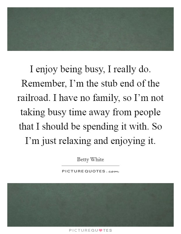 I enjoy being busy, I really do. Remember, I'm the stub end of the railroad. I have no family, so I'm not taking busy time away from people that I should be spending it with. So I'm just relaxing and enjoying it. Picture Quote #1