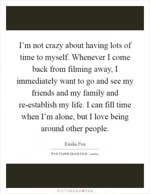 I’m not crazy about having lots of time to myself. Whenever I come back from filming away, I immediately want to go and see my friends and my family and re-establish my life. I can fill time when I’m alone, but I love being around other people Picture Quote #1