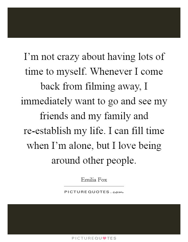 I'm not crazy about having lots of time to myself. Whenever I come back from filming away, I immediately want to go and see my friends and my family and re-establish my life. I can fill time when I'm alone, but I love being around other people. Picture Quote #1