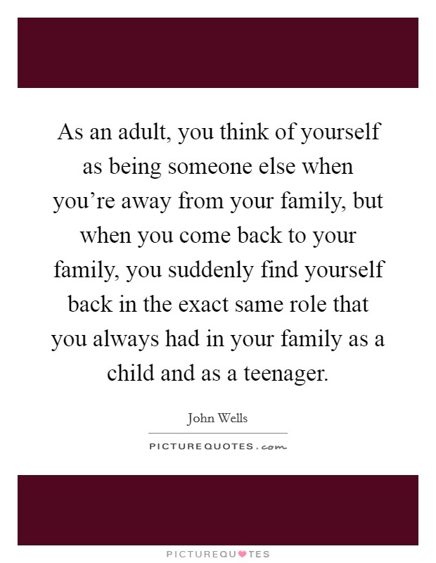 As an adult, you think of yourself as being someone else when you're away from your family, but when you come back to your family, you suddenly find yourself back in the exact same role that you always had in your family as a child and as a teenager. Picture Quote #1