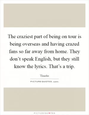 The craziest part of being on tour is being overseas and having crazed fans so far away from home. They don’t speak English, but they still know the lyrics. That’s a trip Picture Quote #1