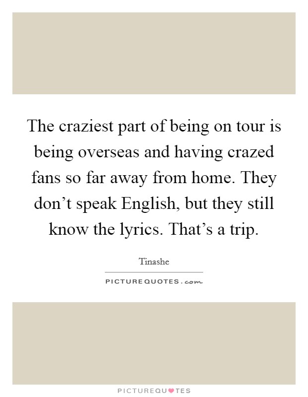 The craziest part of being on tour is being overseas and having crazed fans so far away from home. They don't speak English, but they still know the lyrics. That's a trip. Picture Quote #1