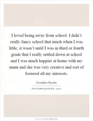 I loved being away from school. I didn’t really fancy school that much when I was little; it wasn’t until I was in third or fourth grade that I really settled down at school and I was much happier at home with my mum and she was very creative and sort of fostered all my interests Picture Quote #1
