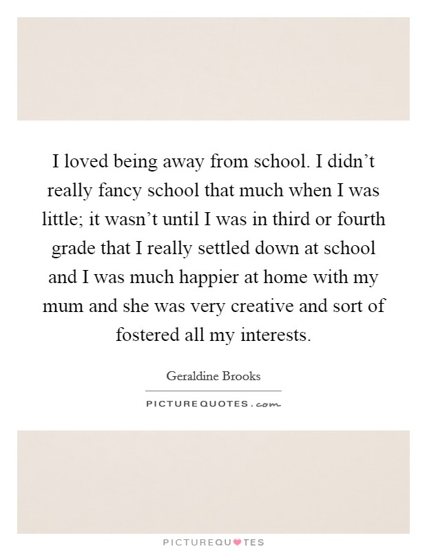 I loved being away from school. I didn't really fancy school that much when I was little; it wasn't until I was in third or fourth grade that I really settled down at school and I was much happier at home with my mum and she was very creative and sort of fostered all my interests. Picture Quote #1