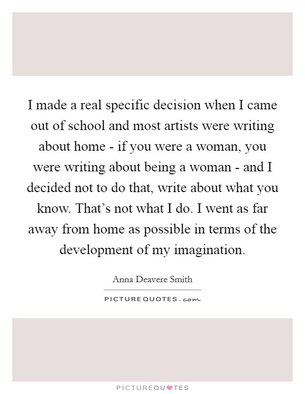 I made a real specific decision when I came out of school and most artists were writing about home - if you were a woman, you were writing about being a woman - and I decided not to do that, write about what you know. That's not what I do. I went as far away from home as possible in terms of the development of my imagination. Picture Quote #1