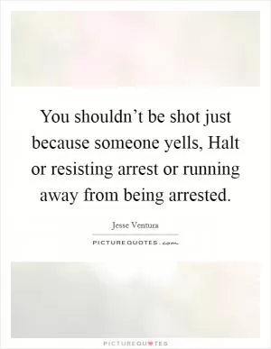 You shouldn’t be shot just because someone yells, Halt or resisting arrest or running away from being arrested Picture Quote #1