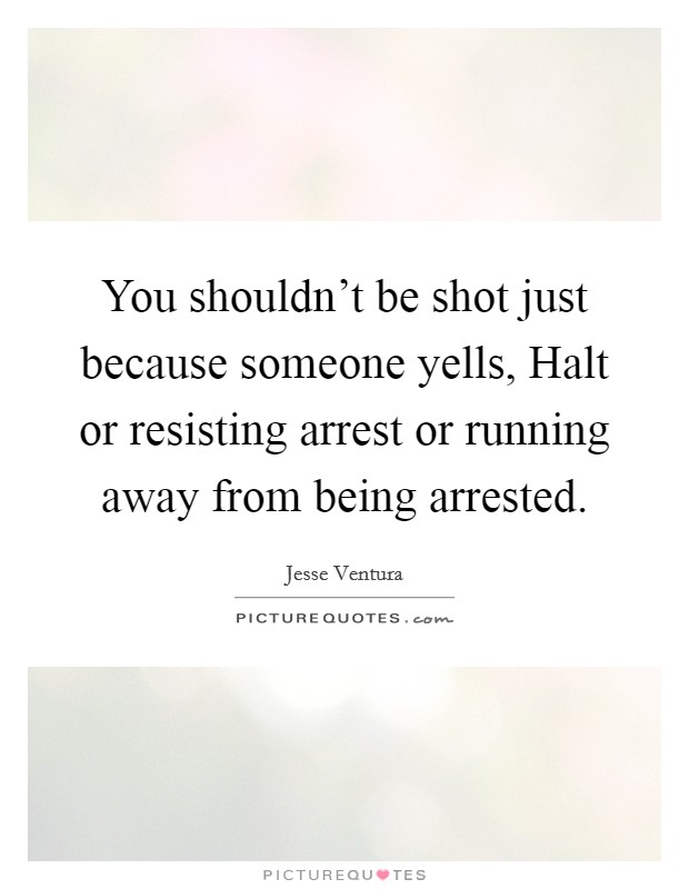 You shouldn't be shot just because someone yells, Halt or resisting arrest or running away from being arrested. Picture Quote #1