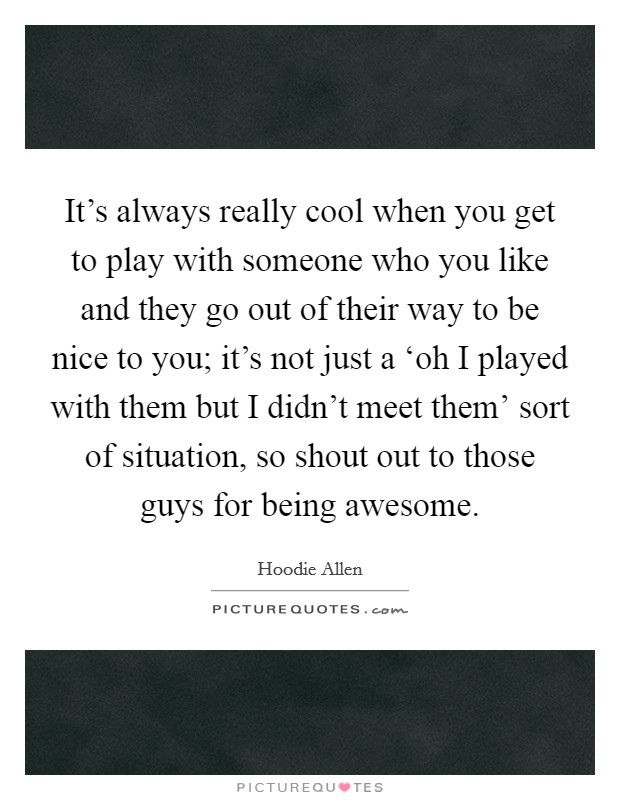 It's always really cool when you get to play with someone who you like and they go out of their way to be nice to you; it's not just a ‘oh I played with them but I didn't meet them' sort of situation, so shout out to those guys for being awesome. Picture Quote #1