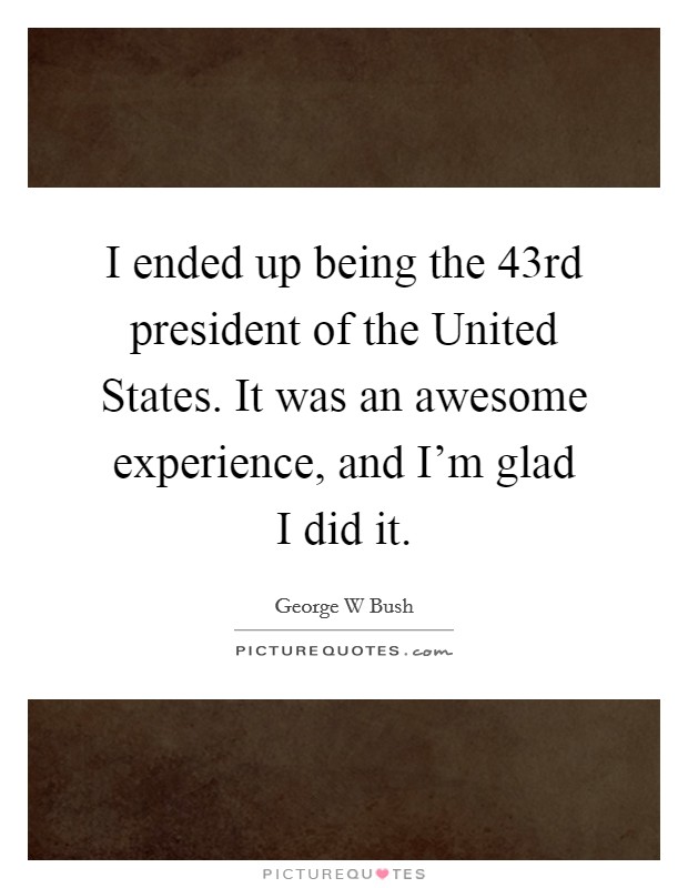 I ended up being the 43rd president of the United States. It was an awesome experience, and I'm glad I did it. Picture Quote #1
