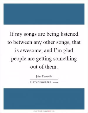 If my songs are being listened to between any other songs, that is awesome, and I’m glad people are getting something out of them Picture Quote #1