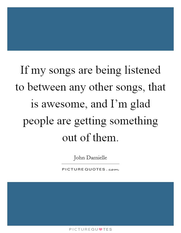 If my songs are being listened to between any other songs, that is awesome, and I'm glad people are getting something out of them. Picture Quote #1