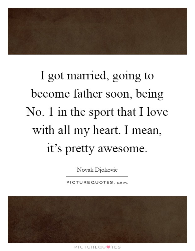 I got married, going to become father soon, being No. 1 in the sport that I love with all my heart. I mean, it's pretty awesome. Picture Quote #1