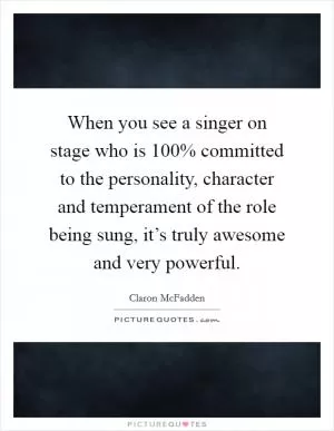 When you see a singer on stage who is 100% committed to the personality, character and temperament of the role being sung, it’s truly awesome and very powerful Picture Quote #1