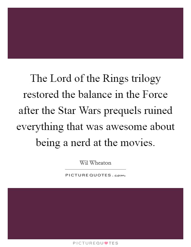 The Lord of the Rings trilogy restored the balance in the Force after the Star Wars prequels ruined everything that was awesome about being a nerd at the movies. Picture Quote #1