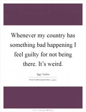 Whenever my country has something bad happening I feel guilty for not being there. It’s weird Picture Quote #1