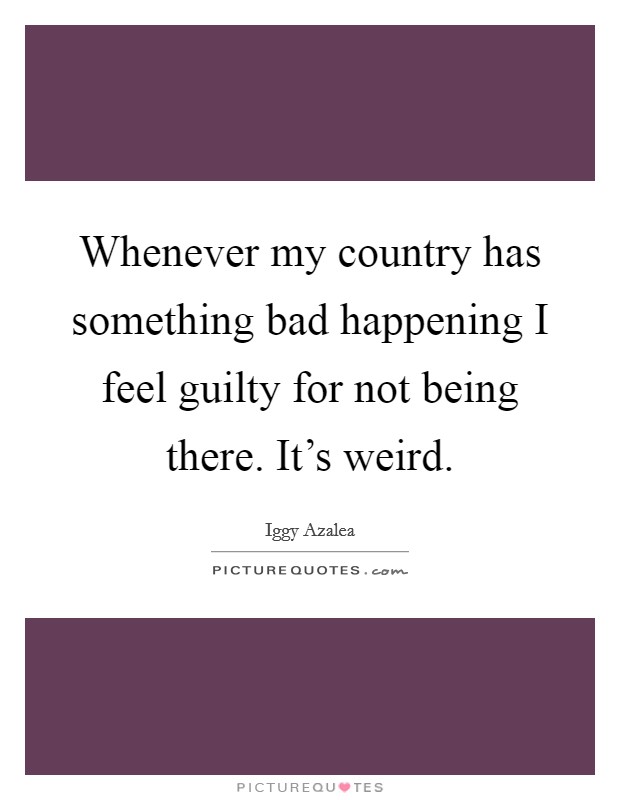Whenever my country has something bad happening I feel guilty for not being there. It's weird. Picture Quote #1