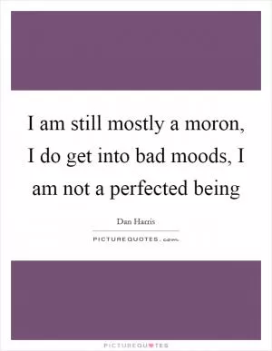 I am still mostly a moron, I do get into bad moods, I am not a perfected being Picture Quote #1