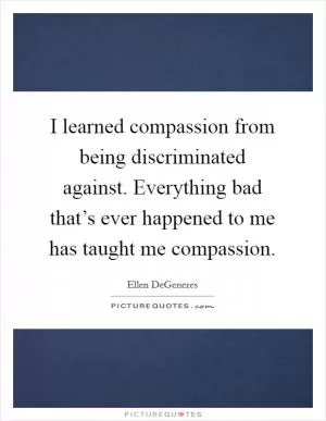 I learned compassion from being discriminated against. Everything bad that’s ever happened to me has taught me compassion Picture Quote #1