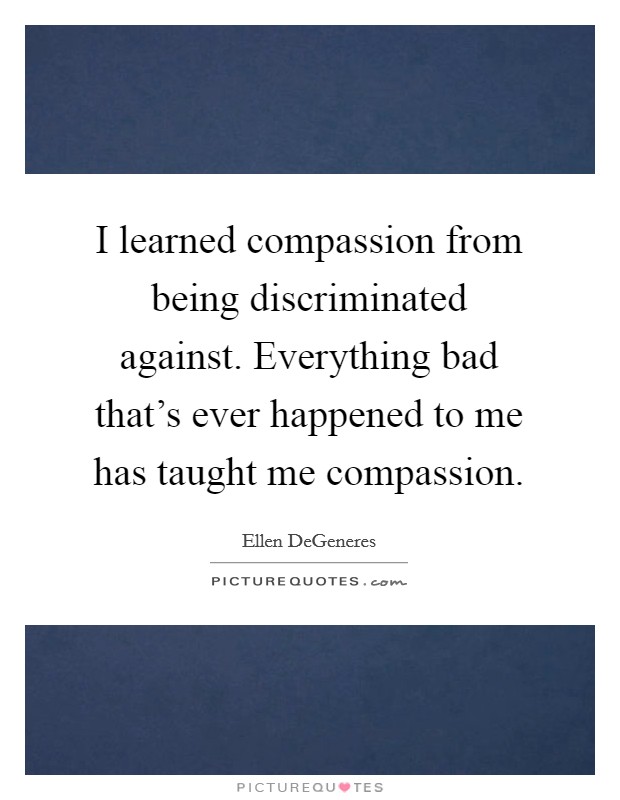 I learned compassion from being discriminated against. Everything bad that's ever happened to me has taught me compassion. Picture Quote #1