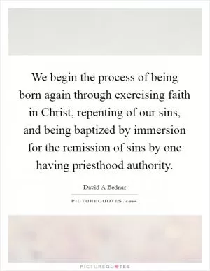 We begin the process of being born again through exercising faith in Christ, repenting of our sins, and being baptized by immersion for the remission of sins by one having priesthood authority Picture Quote #1