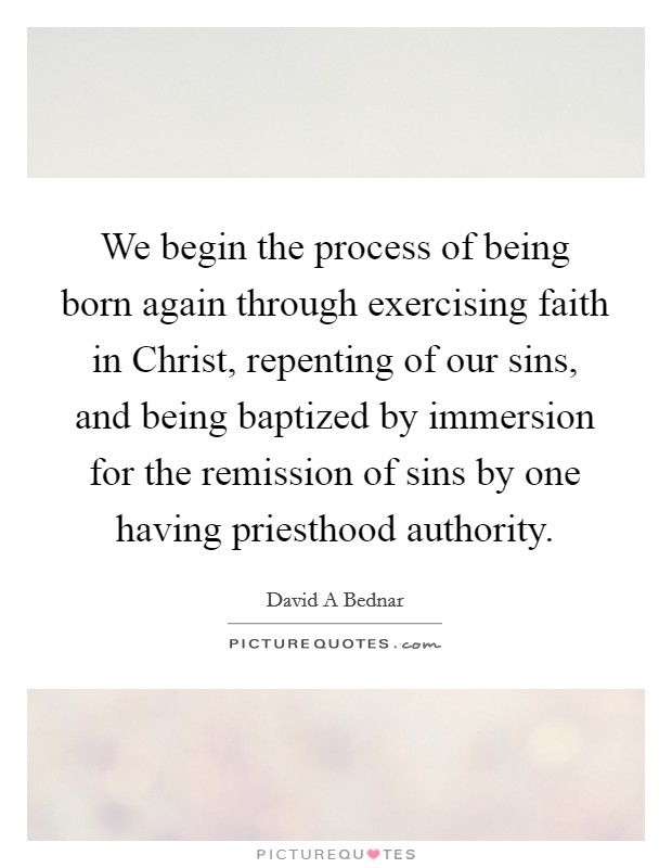 We begin the process of being born again through exercising faith in Christ, repenting of our sins, and being baptized by immersion for the remission of sins by one having priesthood authority. Picture Quote #1