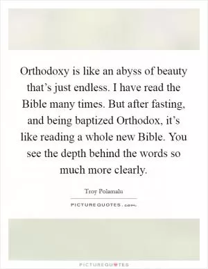 Orthodoxy is like an abyss of beauty that’s just endless. I have read the Bible many times. But after fasting, and being baptized Orthodox, it’s like reading a whole new Bible. You see the depth behind the words so much more clearly Picture Quote #1