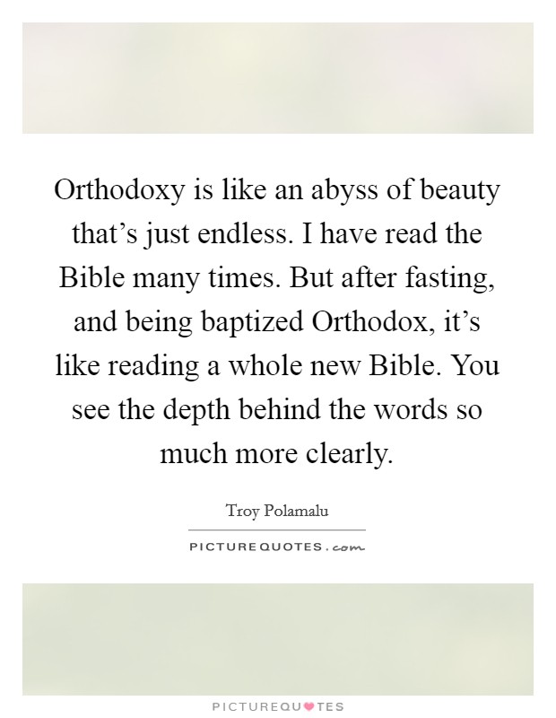 Orthodoxy is like an abyss of beauty that's just endless. I have read the Bible many times. But after fasting, and being baptized Orthodox, it's like reading a whole new Bible. You see the depth behind the words so much more clearly. Picture Quote #1